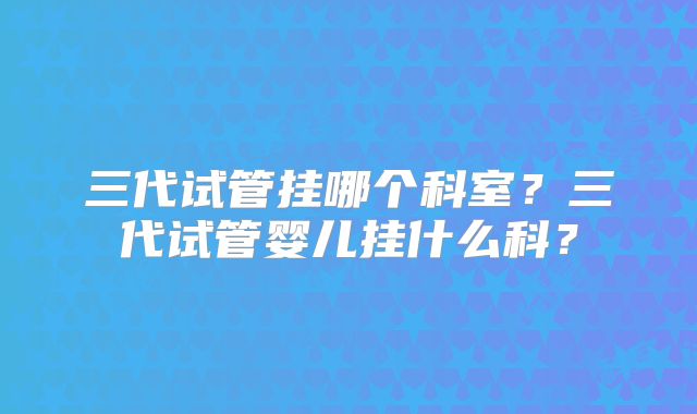 三代试管挂哪个科室?三代试管婴儿挂什么科?