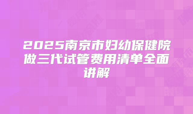 2025南京市妇幼保健院做三代试管费用清单全面讲解