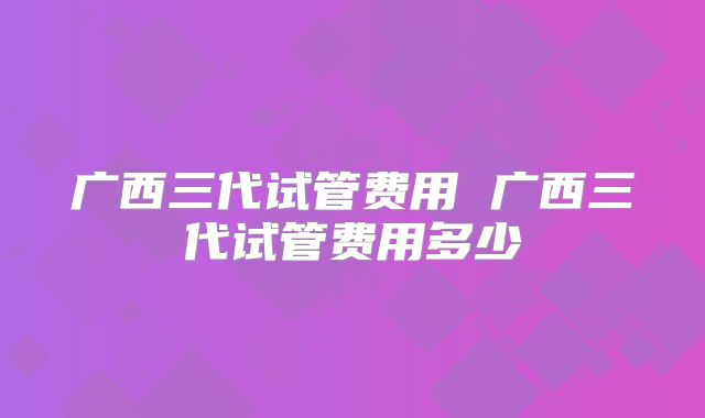 广西三代试管费用 广西三代试管费用多少