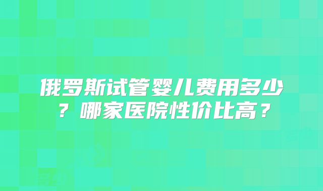 俄罗斯试管婴儿费用多少？哪家医院性价比高？