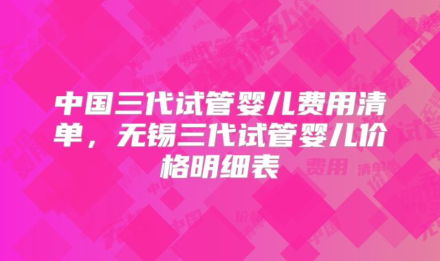 中国三代试管婴儿费用清单，无锡三代试管婴儿价格明细表
