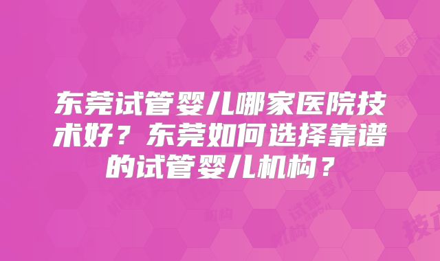 东莞试管婴儿哪家医院技术好？东莞如何选择靠谱的试管婴儿机构？