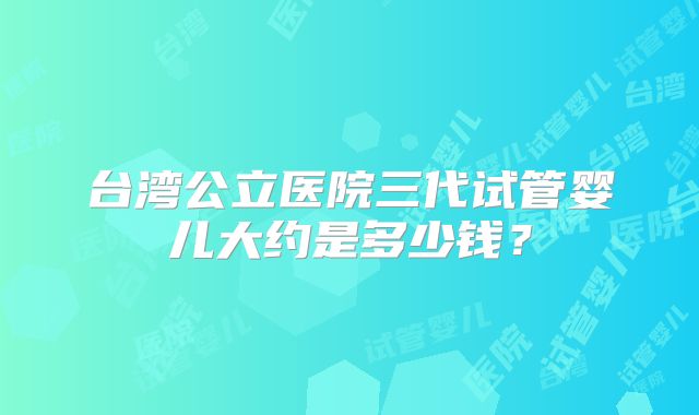 台湾公立医院三代试管婴儿大约是多少钱？