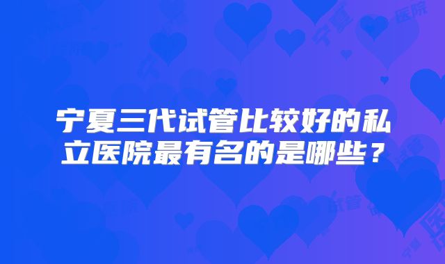 宁夏三代试管比较好的私立医院最有名的是哪些？