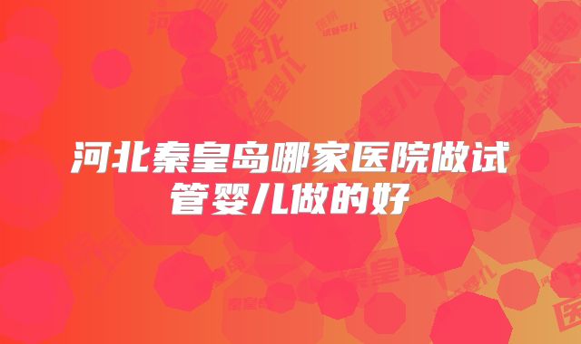 河北秦皇岛哪家医院做试管婴儿做的好