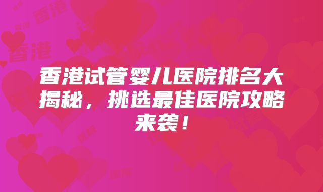 香港试管婴儿医院排名大揭秘，挑选最佳医院攻略来袭！