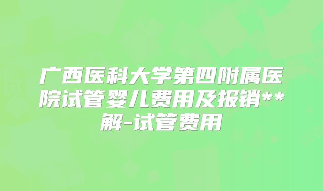 广西医科大学第四附属医院试管婴儿费用及报销**解-试管费用