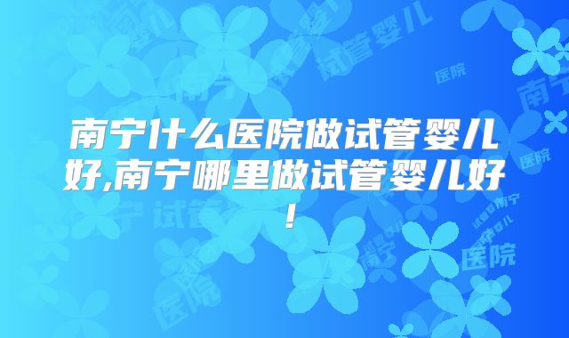 南宁什么医院做试管婴儿好,南宁哪里做试管婴儿好！