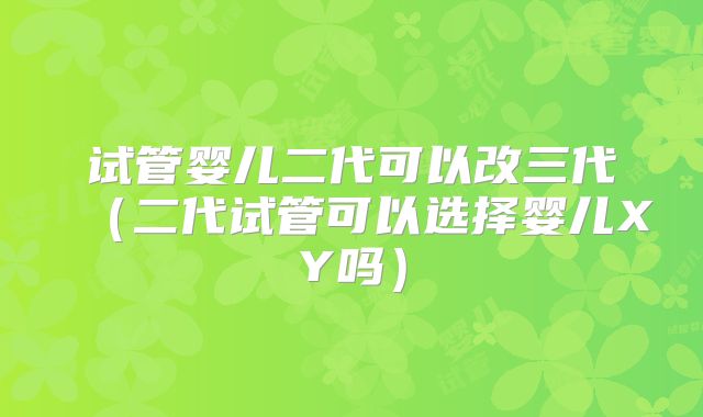 试管婴儿二代可以改三代（二代试管可以选择婴儿XY吗）