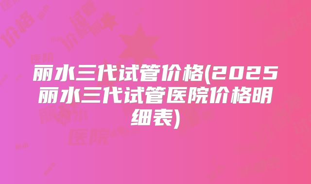丽水三代试管价格(2025丽水三代试管医院价格明细表)