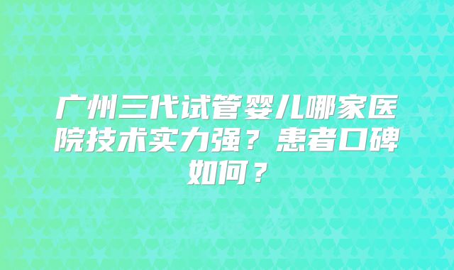 广州三代试管婴儿哪家医院技术实力强?患者口碑如何?