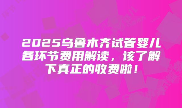 2025乌鲁木齐试管婴儿各环节费用解读，该了解下真正的收费啦！