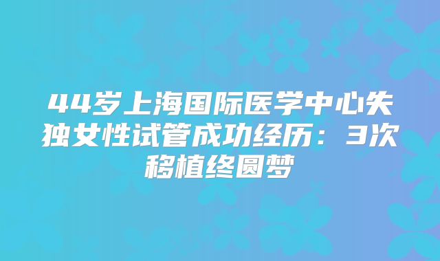 44岁上海国际医学中心失独女性试管成功经历：3次移植终圆梦
