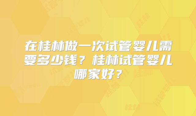 在桂林做一次试管婴儿需要多少钱？桂林试管婴儿哪家好？