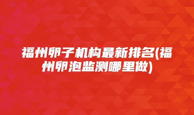 福州卵子机构最新排名(福州卵泡监测哪里做)
