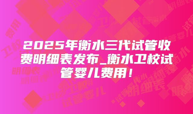 2025年衡水三代试管收费明细表发布_衡水卫校试管婴儿费用！