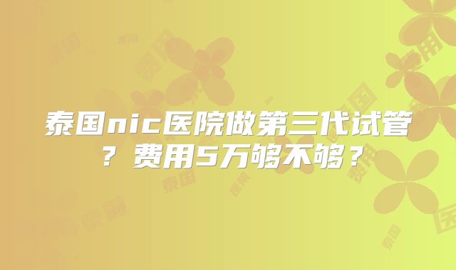 泰国nic医院做第三代试管？费用5万够不够？
