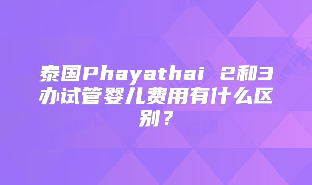 泰国Phayathai 2和3办试管婴儿费用有什么区别？
