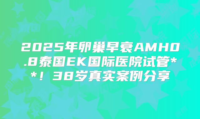 2025年卵巢早衰AMH0.8泰国EK国际医院试管**！38岁真实案例分享