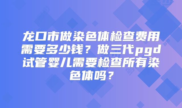 龙口市做染色体检查费用需要多少钱？做三代pgd试管婴儿需要检查所有染色体吗？