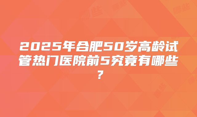 2025年合肥50岁高龄试管热门医院前5究竟有哪些？