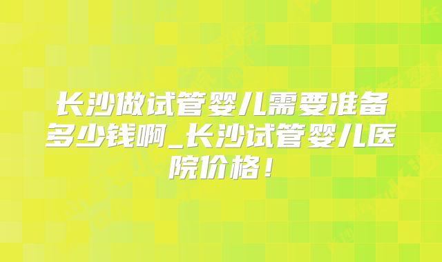 长沙做试管婴儿需要准备多少钱啊_长沙试管婴儿医院价格！