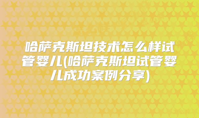 哈萨克斯坦技术怎么样试管婴儿(哈萨克斯坦试管婴儿成功案例分享)