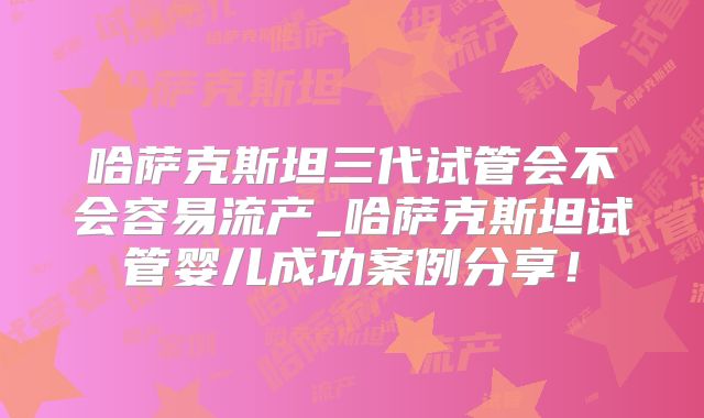 哈萨克斯坦三代试管会不会容易流产_哈萨克斯坦试管婴儿成功案例分享！