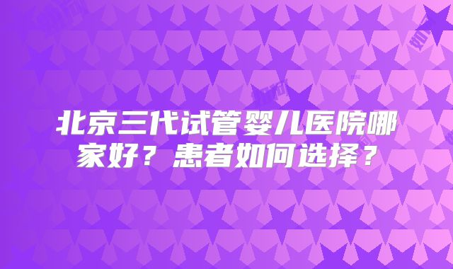 北京三代试管婴儿医院哪家好？患者如何选择？