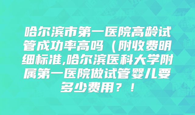 哈尔滨市第一医院高龄试管成功率高吗（附收费明细标准,哈尔滨医科大学附属第一医院做试管婴儿要多少费用？！