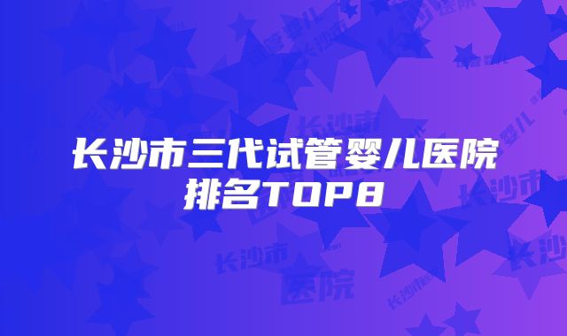 长沙市三代试管婴儿医院排名TOP8