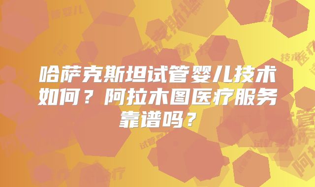 哈萨克斯坦试管婴儿技术如何？阿拉木图医疗服务靠谱吗？