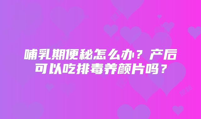 哺乳期便秘怎么办？产后可以吃排毒养颜片吗？