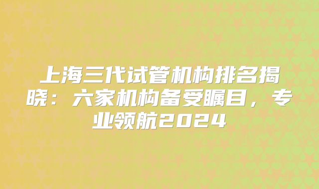 上海三代试管机构排名揭晓：六家机构备受瞩目，专业领航2024