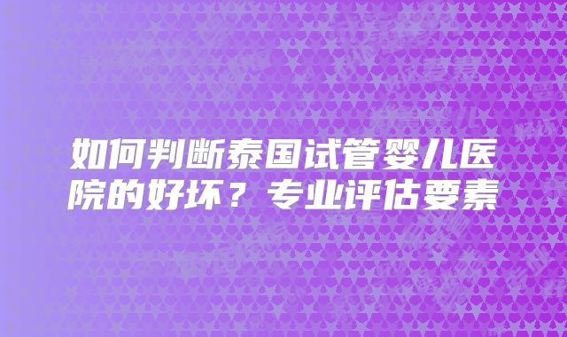 如何判断泰国试管婴儿医院的好坏？专业评估要素