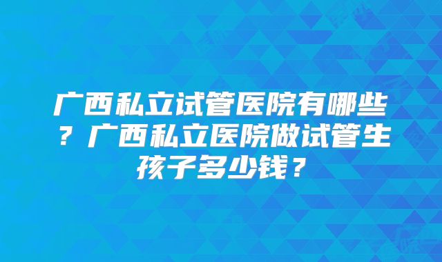 广西私立试管医院有哪些？广西私立医院做试管生孩子多少钱？