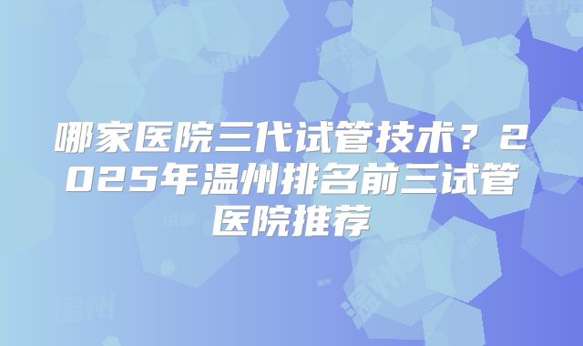 哪家医院三代试管技术？2025年温州排名前三试管医院推荐