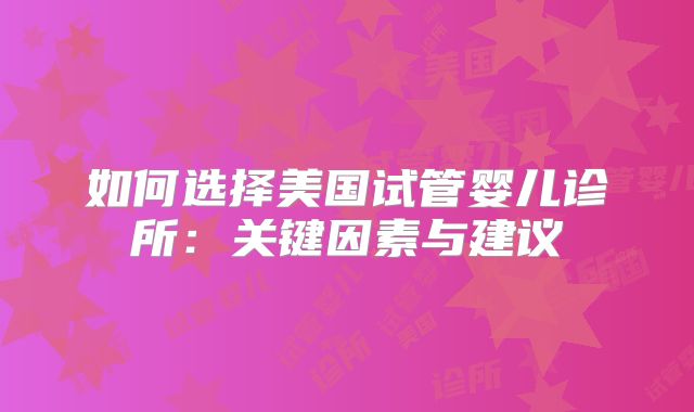 如何选择美国试管婴儿诊所:关键因素与建议