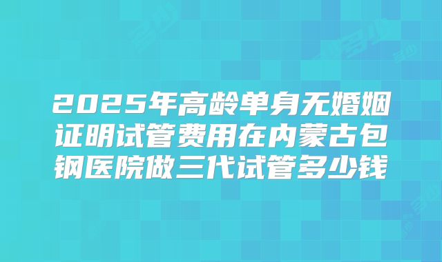 2025年高龄单身无婚姻证明试管费用在内蒙古包钢医院做三代试管多少钱