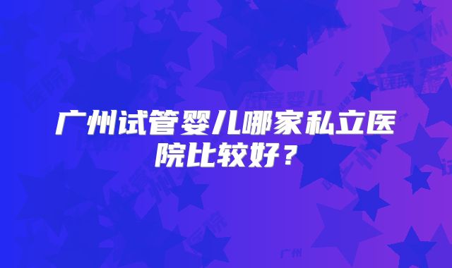 广州试管婴儿哪家私立医院比较好？