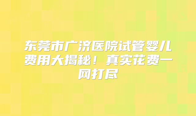 东莞市广济医院试管婴儿费用大揭秘！真实花费一网打尽