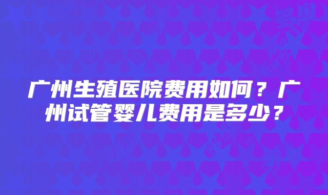 广州生殖医院费用如何？广州试管婴儿费用是多少？