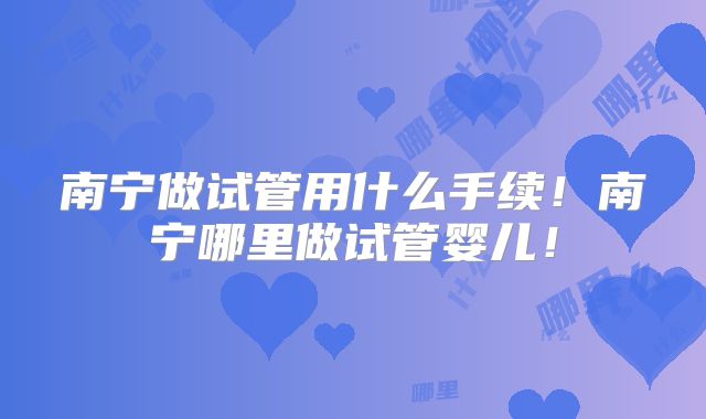 南宁做试管用什么手续！南宁哪里做试管婴儿！