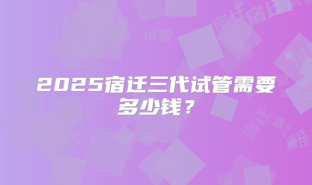 2025宿迁三代试管需要多少钱？
