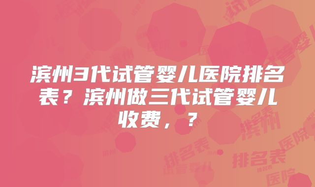 滨州3代试管婴儿医院排名表？滨州做三代试管婴儿收费，？