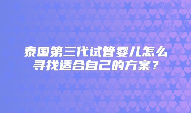 泰国第三代试管婴儿怎么寻找适合自己的方案？
