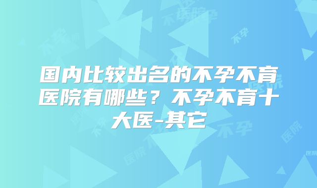 国内比较出名的不孕不育医院有哪些？不孕不育十大医-其它