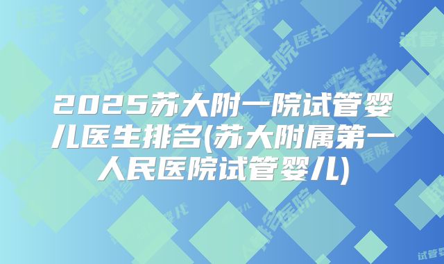 2025苏大附一院试管婴儿医生排名(苏大附属第一人民医院试管婴儿)