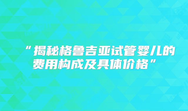 “揭秘格鲁吉亚试管婴儿的费用构成及具体价格”