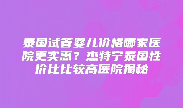 泰国试管婴儿价格哪家医院更实惠？杰特宁泰国性价比比较高医院揭秘